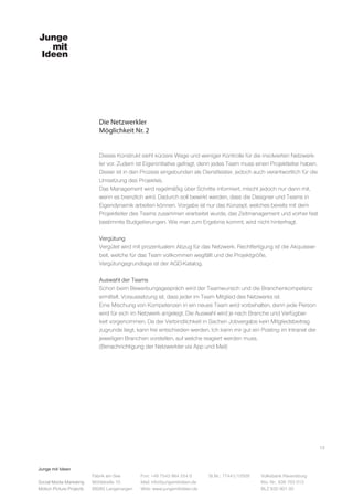 Junge mit Ideen
Social Media Marketing
Motion Picture Projects
Fon: +49 7543 964 254 0
Mail: info@jungemitideen.de
Web: www.jungemitideen.de
St.Nr.: 77441/12505 Volksbank Ravensburg
Kto. Nr.: 636 763 013
BLZ 630 901 00
Fabrik am See
Mühlstraße 10
88085 Langenargen
Die Netzwerkler
Möglichkeit Nr. 2
13
Dieses Konstrukt sieht kürzere Wege und weniger Kontrolle für die involvierten Netzwerk-
ler vor. Zudem ist Eigeninitiative gefragt, denn jedes Team muss einen Projektleiter haben.
Dieser ist in den Prozess eingebunden als Dienstleister, jedoch auch verantwortlich für die
Umsetzung des Projektes.
Das Management wird regelmäßig über Schritte informiert, mischt jedoch nur dann mit,
wenn es brenzlich wird. Dadurch soll bewirkt werden, dass die Designer und Teams in
Eigendynamik arbeiten können. Vorgabe ist nur das Konzept, welches bereits mit dem
Projektleiter des Teams zusammen erarbeitet wurde, das Zeitmanagement und vorher fest
bestimmte Budgetierungen. Wie man zum Ergebnis kommt, wird nicht hinterfragt.
Vergütung
Vergütet wird mit prozentualem Abzug für das Netzwerk. Rechtfertigung ist die Akquisear-
beit, welche für das Team vollkommen wegfällt und die Projektgröße.
Vergütungsgrundlage ist der AGD-Katalog.
Auswahl der Teams
Schon beim Bewerbungsgespräch wird der Teamwunsch und die Branchenkompetenz
ermittelt. Voraussetzung ist, dass jeder im Team Mitglied des Netzwerks ist.
Eine Mischung von Kompetenzen in ein neues Team wird vorbehalten, denn jede Person
wird für sich im Netzwerk angelegt. Die Auswahl wird je nach Branche und Verfügbar-
keit vorgenommen. Da der Verbindlichkeit in Sachen Jobvergabe kein Mitgliedsbeitrag
zugrunde liegt, kann frei entschieden werden. Ich kann mir gut ein Posting im Intranet der
jeweiligen Branchen vorstellen, auf welche reagiert werden muss.
(Benachrichtigung der Netzwerkler via App und Mail)
 