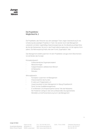 Junge mit Ideen
Social Media Marketing
Motion Picture Projects
Fon: +49 7543 964 254 0
Mail: info@jungemitideen.de
Web: www.jungemitideen.de
St.Nr.: 77441/12505 Volksbank Ravensburg
Kto. Nr.: 636 763 013
BLZ 630 901 00
Fabrik am See
Mühlstraße 10
88085 Langenargen
Die Projektleiter
Möglichkeit Nr. 2
14
Die Projektleiter, also Personen aus dem jeweiligen Team, tragen Verantwortung für die
Umsetzung des jeweiligen Projektes im Team. Sie werden durch das Management
unterstützt und liefern regelmäßige Zwischenergebnisse ab. Ihre Bezahlung erfolgt höher
als die des Netzwerkers. Sie sind in das Projekt selbst eingebunden mit der eigenen Kom-
petenz. Die Mehrvergütung findet unter dem Punkt „Organisation“ statt.
Das Management erstellt zusammen mit dem Projektleiter und ggf. einem Branchenken-
ner als Berater das Konzept.
Kompetenzbereich:
-	 Außerordentliches Organisationstalent
-	Menschenmöger
-	 Aufgeschlossener, selbstsicherer Mensch
-	 Ist Netzwerker
-	Motivator
Wirkungsbereich:
-	 Konzeption zusammen mit Management
-	 Ansprechpartner des Kunden
-	 Er setzt auch Folgeprojekte um
-	 Zusammenarbeit mit dem Management im Bezug Projektbericht
	 Somit Teil des Qualitätsmanagements
-	 Er ist Motivator und Ansprechpartner seines Teils des Netzwerks
	 Bei Problemen verfügt er über eine professionelle, lösungsorientierte
	 Mentalität und hat Rückendeckung durch das Management
 