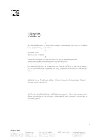 Junge mit Ideen
Social Media Marketing
Motion Picture Projects
Fon: +49 7543 964 254 0
Mail: info@jungemitideen.de
Web: www.jungemitideen.de
St.Nr.: 77441/12505 Volksbank Ravensburg
Kto. Nr.: 636 763 013
BLZ 630 901 00
Fabrik am See
Mühlstraße 10
88085 Langenargen
Beispielprojekt
Möglichkeit Nr. 2
16
			l
Mit Hilfe des Netzwerks im Bereich Druckereien, Internetdienste usw. sorgt der Projektlei-
ter für die Umsetzung der Arbeiten.
			l
Endpräsentation.
Abschluss des Projektes.
			l
Folgeaufträge werden vom selben Team über den Projektleiter bearbeitet.
Fehlende Kompetenzbereiche kommen aus dem Netzwerk.
			l
Das Management pflegt die projektrelevanten Daten in die Serverstruktur zur Archivierung
ein und veröffentlicht das Projekt auf dem Blog. Ein Pressebericht wird der Presse zuge-
sandt.
Die Teilnahme am Projekt wird auf dem Profil der involvierten Netzwerkler als Referenz
vermerkt. (Keine Beurteilung)
Dem Kunden wird eine Zwischen- oder Gesamtrechnung im Namen des Managements
gestellt, keine einzelnen Rechnungen. Die Netzwerkler stellen wiederum Rechnungen an
das Management.
 