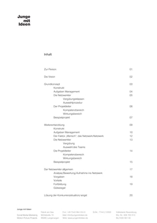 Junge mit Ideen
Social Media Marketing
Motion Picture Projects
Fon: +49 7543 964 254 0
Mail: info@jungemitideen.de
Web: www.jungemitideen.de
St.Nr.: 77441/12505 Volksbank Ravensburg
Kto. Nr.: 636 763 013
BLZ 630 901 00
Fabrik am See
Mühlstraße 10
88085 Langenargen
Inhalt
Zur Person								01		
		
Die Vision								02		
		
Grundkonzept								03	
	Konstrukt
	Aufgaben Management						04
	Die Netzwerkler							05
		Vergütungsklassen
		Auswahlprozedur				
	Der Projektleiter							06
		Kompetenzbereich
		Wirkungsbereich	
	Beispielprojekt							07
	
Weiterentwicklung							09
	Konstrukt								
	Aufgaben Management						10
	 Der Faktor „Mensch“, das Netzwerk-Netzwerk			 12
	Die Netzwerkler							13
		Vergütung
		Auswahl des Teams				
	Die Projektleiter							14
		Kompetenzbereich
		Wirkungsbereich				
	Beispielprojekt							15
Der Netzwerkler allgemein						17
	 Analyse/Bewertung/Aufnahme ins Netzwerk	
	Vorgaben							18
	Vorteile
	Fortbildung							19
	Gütesiegel
	
Lösung der Konkurrenzsituation/-angst					20		
	
 