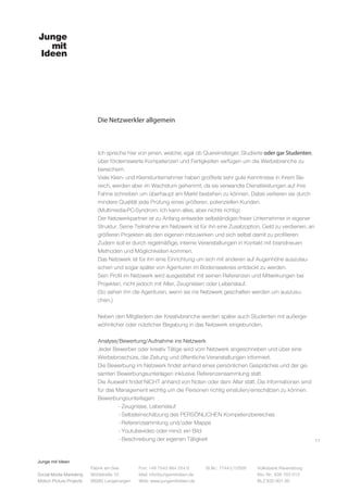 Junge mit Ideen
Social Media Marketing
Motion Picture Projects
Fon: +49 7543 964 254 0
Mail: info@jungemitideen.de
Web: www.jungemitideen.de
St.Nr.: 77441/12505 Volksbank Ravensburg
Kto. Nr.: 636 763 013
BLZ 630 901 00
Fabrik am See
Mühlstraße 10
88085 Langenargen
Die Netzwerkler allgemein
17
Ich spreche hier von jenen, welche, egal ob Quereinsteiger, Studierte oder gar Studenten,
über fördernswerte Kompetenzen und Fertigkeiten verfügen um die Werbebranche zu
bereichern.
Viele Klein- und Kleinstunternehmer haben großteils sehr gute Kenntnisse in ihrem Be-
reich, werden aber im Wachstum gehemmt, da sie verwandte Dienstleistungen auf ihre
Fahne schreiben um überhaupt am Markt bestehen zu können. Dabei verlieren sie durch
mindere Qualität jede Prüfung eines größeren, potenziellen Kunden.
(Multimedia-PC-Syndrom: Ich kann alles, aber nichts richtig)
Der Netzwerkpartner ist zu Anfang entweder selbständiger/freier Unternehmer in eigener
Struktur. Seine Teilnahme am Netzwerk ist für ihn eine Zusatzoption, Geld zu verdienen, an
größeren Projekten als den eigenen mitzuwirken und sich selbst damit zu profilieren.
Zudem soll er durch regelmäßige, interne Veranstaltungen in Kontakt mit brandneuen
Methoden und Möglichkeiten kommen.
Das Netzwerk ist für ihn eine Einrichtung um sich mit anderen auf Augenhöhe auszutau-
schen und sogar später von Agenturen im Bodenseekreis entdeckt zu werden.
Sein Profil im Netzwerk wird ausgestattet mit seinen Referenzen und Mitwirkungen bei
Projekten, nicht jedoch mit Alter, Zeugnissen oder Lebenslauf.
(So sehen ihn die Agenturen, wenn sie ins Netzwerk geschalten werden um auszusu-
chen.)
Neben den Mitgliedern der Kreativbranche werden später auch Studenten mit außerge-
wöhnlicher oder nützlicher Begabung in das Netzwerk eingebunden.
Analyse/Bewertung/Aufnahme ins Netzwerk
Jeder Bewerber oder kreativ Tätige wird vom Netzwerk angeschrieben und über eine
Werbebroschüre, die Zeitung und öffentliche Veranstaltungen informiert.
Die Bewerbung im Netzwerk findet anhand eines persönlichen Gespräches und der ge-
samten Bewerbungsunterlagen inklusive Referenzensammlung statt.
Die Auswahl findet NICHT anhand von Noten oder dem Alter statt. Die Informationen sind
für das Management wichtig um die Personen richtig einstufen/einschätzen zu können.
Bewerbungsunterlagen:
	 - Zeugnisse, Lebenslauf
	 - Selbsteinschätzung des PERSÖNLICHEN Kompetenzbereiches
	 - Referenzsammlung und/oder Mappe
	 - Youtubevideo oder mind. ein Bild
	 - Beschreibung der eigenen Tätigkeit
 