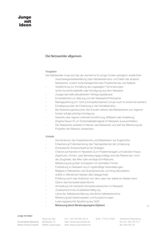 Junge mit Ideen
Social Media Marketing
Motion Picture Projects
Fon: +49 7543 964 254 0
Mail: info@jungemitideen.de
Web: www.jungemitideen.de
St.Nr.: 77441/12505 Volksbank Ravensburg
Kto. Nr.: 636 763 013
BLZ 630 901 00
Fabrik am See
Mühlstraße 10
88085 Langenargen
Die Netzwerkler allgemein
18
Vorgaben
Der Netzwerkler muss sich bei der Aufnahme für einige Punkte vertraglich verpflichten:
-	 Verschwiegenheitserklärung über Netzwerkstruktur und Daten der anderen
	 Netzwerker. Zudem Verschwiegenheit über Projektinternas und Abläufe.
-	 Verpflichtung zur Einhaltung der zugesagten Terminierungen,
	 sonst Konventionalstrafe oder Kündigung aus dem Netzwerk.
-	 Zusage des stets aktualisierten Verfügungsstatuses
-	 Einverständnis zur Satzung und der Netzwerks-Philosophie
- 	 Beitragszahlung p.P. nicht p.Kompetenzbereich (muss noch fix errechnet werden)
-	 Einwilligung über die Einstufung in die Gehaltsstruktur
-	 Bei Abwerbungsversuchen der Kunden seitens des Netzwerklers zum eigenen
	 Nutzen erfolgt sofortige Kündigung
-	 Garantie über eigene Unternehmensführung, Mitarbeit oder Anstellung.
	 (Eigene Steuer ID um Scheinselbständigkeit im Netzwerk auszuschließen)
-	 Der Netzwerker arbeitet im Namen des Netzwerks und darf die Mitwirkung bei
	 Projekten als Referenz verwenden.
Vorteile
-	 Kennenlernen der Kreativbranche und Mitarbeitern auf Augenhöhe
-	 Entwicklung/Fortentwicklung des Teamgeistes bei der Umsetzung
-	 Kompetenter Ansprechpartner bei Notlagen
-	 Chance auf Karriere im Netzwerk (Zum Projektmanager) und darüber hinaus
	 (Agenturen, Firmen, usw) Bemessungsgrundlage sind die Referenzen, nicht
	 die Zeugnisse, das Alter oder sonstige Schriftstücke.
-	 Mitwirkung bei großen Konzepten mit namhaften Firmen
-	 Fortbildung im Netzwerk durch regelmäßige Veranstaltungen
-	 Mitglied in Netzwerken wie Querdenkerclub und Xing (Abzuklären)
-	 Auftritt in öffentlichen Medien (Bei Gelegenheit)
-	 Erfüllung durch das Ausführen von dem, was man selbst am Besten kann
-	 Option des Kompetenzwachstums
-	 Anmeldung mit mehreren Kompetenzbereichen im Netzwerk
-	Zusatzeinkommen/Zusatzbeschäftigung
-	 Lehre der Selbsteinschätzung, berufliche Selbsterkenntnis
-	 Mitwirkung bei Gewinnspielen und Auszeichnungen
- 	 Leistungsgerechte Bezahlung laut AGD
-	 Betreuung durch Beratungsorgane (Option)
 