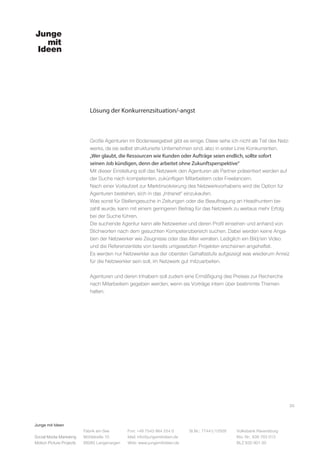 Junge mit Ideen
Social Media Marketing
Motion Picture Projects
Fon: +49 7543 964 254 0
Mail: info@jungemitideen.de
Web: www.jungemitideen.de
St.Nr.: 77441/12505 Volksbank Ravensburg
Kto. Nr.: 636 763 013
BLZ 630 901 00
Fabrik am See
Mühlstraße 10
88085 Langenargen
Lösung der Konkurrenzsituation/-angst
20
Große Agenturen im Bodenseegebiet gibt es einige. Diese sehe ich nicht als Teil des Netz-
werks, da sie selbst strukturierte Unternehmen sind, also in erster Linie Konkurrenten.
„Wer glaubt, die Ressourcen wie Kunden oder Aufträge seien endlich, sollte sofort
seinen Job kündigen, denn der arbeitet ohne Zukunftsperspektive“
Mit dieser Einstellung soll das Netzwerk den Agenturen als Partner präsentiert werden auf
der Suche nach kompetenten, zukünftigen Mitarbeitern oder Freelancern.
Nach einer Vorlaufzeit zur Marktinvolvierung des Netzwerkvorhabens wird die Option für
Agenturen bestehen, sich in das „Intranet“ einzukaufen.
Was sonst für Stellengesuche in Zeitungen oder die Beauftragung an Headhuntern be-
zahlt wurde, kann mit einem geringeren Beitrag für das Netzwerk zu weitaus mehr Erfolg
bei der Suche führen.
Die suchende Agentur kann alle Netzwerker und deren Profil einsehen und anhand von
Stichworten nach dem gesuchten Kompetenzbereich suchen. Dabei werden keine Anga-
ben der Netzwerker wie Zeugnisse oder das Alter verraten. Lediglich ein Bild/ein Video
und die Referenzenliste von bereits umgesetzten Projekten erscheinen angeheftet.
Es werden nur Netzwerkler aus der obersten Gehaltsstufe aufgezeigt was wiederum Anreiz
für die Netzwerkler sein soll, im Netzwerk gut mitzuarbeiten.
Agenturen und deren Inhabern soll zudem eine Ermäßigung des Preises zur Recherche
nach Mitarbeitern gegeben werden, wenn sie Vorträge intern über bestimmte Themen
halten.
 