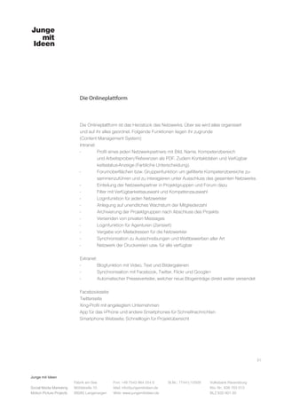 Junge mit Ideen
Social Media Marketing
Motion Picture Projects
Fon: +49 7543 964 254 0
Mail: info@jungemitideen.de
Web: www.jungemitideen.de
St.Nr.: 77441/12505 Volksbank Ravensburg
Kto. Nr.: 636 763 013
BLZ 630 901 00
Fabrik am See
Mühlstraße 10
88085 Langenargen
Die Onlineplattform
21
Die Onlineplattform ist das Herzstück des Netzwerks. Über sie wird alles organisiert
und auf ihr alles geordnet. Folgende Funktionen liegen ihr zugrunde
(Content Management System):
Intranet:
-	 Profil eines jeden Netzwerkpartners mit Bild, Name, Kompetenzbereich
	 und Arbeitsproben/Referenzen als PDF. Zudem Kontaktdaten und Verfügbar		
	 keitsstatus-Anzeige (Farbliche Unterscheidung).
-	 Forumoberflächen bzw. Gruppenfunktion um gefilterte Kompetenzbereiche zu-
	 sammenzuführen und zu interagieren unter Ausschluss des gesamten Netzwerks.
-	 Einteilung der Netzwerkpartner in Projektgruppen und Forum dazu
-	 Filter mit Verfügbarkeitsauswahl und Kompetenzauswahl
-	 Loginfunktion für jeden Netzwerkler
-	 Anlegung auf unendliches Wachstum der Mitgliederzahl
-	 Archivierung der Projektgruppen nach Abschluss des Projekts
-	 Versenden von privaten Messages
-	 Loginfunktion für Agenturen (Zensiert)
-	 Vergabe von Mailadressen für die Netzwerkler
-	 Synchronisation zu Ausschreibungen und Wettbewerben aller Art
-	 Netzwerk der Druckereien usw. für alle verfügbar
Extranet:
-	 Blogfunktion mit Video, Text und Bildergalerien
-	 Synchronisation mit Facebook, Twitter, Flickr und Google+
-	 Automatischer Presseverteiler, welcher neue Blogeinträge direkt weiter versendet
Facebookseite
Twitterseite
Xing-Profil mit angelegtem Unternehmen
App für das I-Phone und andere Smartphones für Schnellnachrichten
Smartphone Webseite; Schnelllogin für Projektübersicht
 