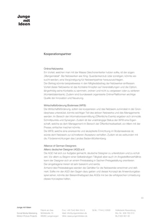 Junge mit Ideen
Social Media Marketing
Motion Picture Projects
Fon: +49 7543 964 254 0
Mail: info@jungemitideen.de
Web: www.jungemitideen.de
St.Nr.: 77441/12505 Volksbank Ravensburg
Kto. Nr.: 636 763 013
BLZ 630 901 00
Fabrik am See
Mühlstraße 10
88085 Langenargen
Kooperationspartner
22
Online-Netzwerke
Ein Vorteil, welchen man mit der Masse Gleichorientierter nutzen sollte, ist der sogen.
„Mengenrabat“. Bei Netzwerken wie Xing, Querdenkerclub oder sonstigen, könnte ver-
sucht werden, eine Vergünstigung für Netzwerkpartner herauszuschlagen.
Der Beitrag könnte beispielsweise in den Mitgliedsbeitrag der Netzwerker einfliessen.
Vorteil dieser Netzwerke ist das Kontakte Knüpfen auf Veranstaltungen und die Option,
längerfristig seine Kontakte zu sammeln, ordnen und nicht zu vergessen oder zu verlieren
(Kontaktdatenbank). Zudem sind bundesweit organisierte Online-Plattformen wichtige
Quelle der Innovation und Neuerung.
Wirtschaftsförderung Bodensee (WFB)
Die Wirtschaftsförderung, sofern sie kooperieren und das Netzwerk zumindest in der Grün-
derphase unterstützt, könnte wichtiger Teil des aktiven Netzwerks und des Managements
werden. Im Bereich der Informationsvermittlung (Öffentliche Events) ergeben sich sinnvolle
Schnittpunkte und Synergien. Zudem ist der unabhängige Status der WFB eine Eigen-
schaft, welche es dem Management im Bereich der Öffentlichkeitsarbeit, vor Allem mit der
Presse, einfacher machen könnte.
Die WFB, welche eine anerkannte und akzeptierte Einrichtung im Bodenseekreis ist,
würde dem Netzwerk zur schnelleren Akzeptanz verhelfen. Zudem ist sie verbunden mit
div. Fördereinrichtungen des Landes Baden-Württemberg.
Alliance of German Designers
Allianz deutscher Designer (AGD) e.V.
Die AGD hat sich zur Aufgabe gemacht, deutsche Designer zu unterstützen und zu schüt-
zen. Vor allem zu Beginn einer Selbständigen Tätigkeit aber auch im Angestelltenverhältnis
kann der Designer sich an einem Preiskatalog in Sachen Preisgestaltung orientieren.
Der eingetragene Verein ist sehr bekannt und seriös.
Anhand des Preiskataloges werden die Gehälter für die Netzwerkler errechnet und defi-
niert. Sollte mir der AGD den Segen dazu geben und dieses Konzept als Anwendungsbei-
spiel sehen, könnte der Bekanntheitsgrad des AGDs mir bei der erfolgreichen Umsetzung
dieses Konzeptes helfen.
 