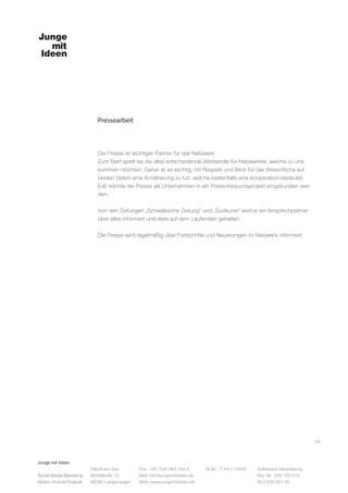 Junge mit Ideen
Social Media Marketing
Motion Picture Projects
Fon: +49 7543 964 254 0
Mail: info@jungemitideen.de
Web: www.jungemitideen.de
St.Nr.: 77441/12505 Volksbank Ravensburg
Kto. Nr.: 636 763 013
BLZ 630 901 00
Fabrik am See
Mühlstraße 10
88085 Langenargen
Pressearbeit
24
Die Presse ist wichtiger Partner für das Netzwerk.
Zum Start spielt sie die alles entscheidende Werberolle für Netzwerkler, welche zu uns
kommen möchten. Daher ist es wichtig, mit Respekt und Blick für das Wesentliche auf
beiden Seiten eine Annäherung zu tun, welche bestenfalls eine Kooperation bedeutet.
Evtl. könnte die Presse als Unternehmen in ein Praxis-Versuchsprojekt eingebunden wer-
den.
Von den Zeitungen „Schwäbische Zeitung“ und „Südkurier“ wird je ein Ansprechpartner
über alles informiert und stets auf dem Laufenden gehalten.
Die Presse wird regelmäßig über Fortschritte und Neuerungen im Netzwerk informiert.
 