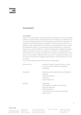 Junge mit Ideen
Social Media Marketing
Motion Picture Projects
Fon: +49 7543 964 254 0
Mail: info@jungemitideen.de
Web: www.jungemitideen.de
St.Nr.: 77441/12505 Volksbank Ravensburg
Kto. Nr.: 636 763 013
BLZ 630 901 00
Fabrik am See
Mühlstraße 10
88085 Langenargen
Ausbaufähigkeit
25
Versuchslabor
Zusammen mit Universitäten und Studenten könnten Projekte für Kommunen oder sogen.
Testfirmen umgesetzt werden. Diese Projekte dienen dem Netzwerk zur Präsentation der
innovativen Kompetenzbereiche in direkter Anwendung, erleichtert die Pressearbeit und
steigert somit den Bekanntheitsgrad. Universitäten und Fachhochschulen können ihren
Studenten „reale“ Projekte bieten und im Rahmen von Semesterarbeiten diese umsetzen.
Das entlastet das Netzwerk in der Umsetzung, fördert das Netzwerken und pflegt das
Image. Zudem wird den betreffenden, innovativen Netzwerklern die Möglichkeit geboten,
selbst ihre Kompetenz zu lehren, vorzustellen und im Rahmen von Teamprojekten mit
Studenten der Unis in die Praxis umzusetzen. Firmen, welche in diesem Bereich der Inno-
vation und neuer Wege und Methoden offen sind, werden Teil des Versuchslabors. Dies
ist mit einem ehrenamtlichen Engagement gleichzusetzen und das Presseecho auch bei
ihnen groß.
Also im Großen Ganzen eine Win-Win-Situation für alle Beteiligten:
Studenten/Unis:		 - 	 realistische Projekte. Umsetzung Theorie in Praxis
			 - 	 Input durch aktiven Anwender des Netzwerks
			- 	Imagepflege
Netzwerkler:		 - 	 Darstellung des Kompetenzbereiches, Präsentation,
				Festigung.
			-	Öffentlichkeitspräsenz
			-	Lehrfunktion
			-	Eigenes Netzwerken
Netzwerk:		 -	 Imagepflege
			 -	 Vorreiterposition im Bereich neuer Medien,
				Wege oder Methoden
			-	Öffentlichkeitsarbeit
			 -	 Veranschaulichung, wie „Neues“ angewendet
				werden könnte
 