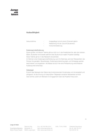 Junge mit Ideen
Social Media Marketing
Motion Picture Projects
Fon: +49 7543 964 254 0
Mail: info@jungemitideen.de
Web: www.jungemitideen.de
St.Nr.: 77441/12505 Volksbank Ravensburg
Kto. Nr.: 636 763 013
BLZ 630 901 00
Fabrik am See
Mühlstraße 10
88085 Langenargen
Ausbaufähigkeit
26
Versuchsfirma:		 -	 Imagepflege kommt einem Ehrenamt gleich
			 -	 Networking mit der Zukunft (Studenten)
			-	Horizonterweiterung
Existenzgründerförderung:
Eigner großer und kleiner Talente gibt es nicht nur in der Kreativbranche, also dem aktiven
Markt. Studenten sind bereits während des Studiums an realen Projekten beteiligt.
Diese Talente gilt es in das Netzwerk einzubinden.
Im Rahmen einer Existenzgründerförderung, auch für Start-Ups, wird den Netzwerklern der
Rücken frei gehalten. Steuerberater, Existenzgründerschulungen und Amtswege werden
beschrieben und angeboten. Als Masse ist auch hier eine Preissenkung verschiedener
Kostenpunkte erreichbar.
Gütesiegel
Erreicht das Netzwerk den Status des funktionierenden Konstruktes und ist akzeptiert und
erfolgreich, ist die Ehrung von besonderer Tätigkeiten einzelner Netzwerkler sinnvoll.
Dies könnte zudem ein Motivator für Engagement über die Projekte hinaus sein.
 