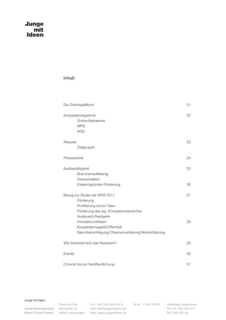 Junge mit Ideen
Social Media Marketing
Motion Picture Projects
Fon: +49 7543 964 254 0
Mail: info@jungemitideen.de
Web: www.jungemitideen.de
St.Nr.: 77441/12505 Volksbank Ravensburg
Kto. Nr.: 636 763 013
BLZ 630 901 00
Fabrik am See
Mühlstraße 10
88085 Langenargen
Inhalt
Die Onlineplattform							21		
		
Kooperationspartner							22	
	Online-Netzwerke
	WFB
	AGD
Akquise									23	
	Zielgrupp4								
Pressearbeit								24
Ausbaufähigkeit								25	
	Branchenaufteilung
	Versuchslabor
	Existenzgründer Förderung					26
		
Bezug zur Studie der WFB 2011						 27
	Förderung
	 Profilierung durch Taten
	 Förderung des eig. Kompetenzbereiches
	Austausch/Netzwerk
	Innovation/Wissen						28
	Kooperationsgeist/Offenheit
	 Gleichberechtigung/Chancenverteilung/Wertschätzung		
			
Wie finanziert sich das Netzwerk?						29
Events									30
Chronik bis zur Veröffentlichung						31
 