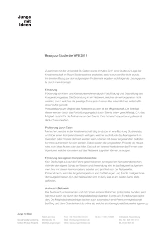 Junge mit Ideen
Social Media Marketing
Motion Picture Projects
Fon: +49 7543 964 254 0
Mail: info@jungemitideen.de
Web: www.jungemitideen.de
St.Nr.: 77441/12505 Volksbank Ravensburg
Kto. Nr.: 636 763 013
BLZ 630 901 00
Fabrik am See
Mühlstraße 10
88085 Langenargen
Bezug zur Studie der WFB 2011
27
Zusammen mit der Universität St. Gallen wurde im März 2011 eine Studie zur Lage der
Kreativwirtschaft im Raum Bodenseekreis erarbeitet, welche nun veröffentlicht wurde.
Im direkten Bezug zur dort aufgezeigten Problematik ergeben sich folgende Lösungspunk-
te durch mein Konzept:
Förderung
Förderung von Klein- und Kleinstunternehmen durch Fort-/Bildung und Erschaffung des
Kooperationsgeistes. Die Einbindung in ein Netzwerk, welches ohne Kooperation nicht
existiert, durch welches die jeweilige Firma jedoch einen klar erkenntlichen, wirtschaftli-
chen Vorteil genießt.
Voraussetzung um Mitglied des Netzwerks zu sein ist die Mitgliedschaft. Die Beiträge
dieser werden durch das Fortbildungsangebot durch Events intern gerechtfertigt. D.h. das
Mitglied bezahlt für die Teilnahme an den Events. Eine höhere Frequentierung dieser ist
dadurch zu erwarten.
Profilierung durch Taten
Menschen, welche in der Kreativwirtschaft tätig sind oder in jene Richtung Studierende,
und über einen Kompetenzbereich verfügen, welcher auch durch das Management im
Gespräch oder Prozess definiert werden kann, können mit dieser angewandten Selbster-
kenntnis authentisch für sich werben. Dabei spielen die umgesetzten Projekte die Haupt-
rolle, nicht etwa Noten oder das Alter. Das soll ein faireres Wertedenken bei Firmen oder
Agenturen, welche von extern auf das Netzwerk zugreifen können, erzeugen.
Förderung des eigenen Kompetenzbereiches:
Kein Dschungel aus auf die Fahne geschriebenen, synergischen Kompetenzbereichen,
vielmehr der eigene Schatz an Wissen und Anwendung wird in das Netzwerk aufgenom-
men. Nur mit dieser Kernkompetenz arbeitet und profiliert sich der Netzwerkler.
Passend hierzu wird das Angebotsspektrum von Fortbildungen und Events maßgeschnei-
dert ausgeschrieben. D.h. der Netzwerkler wird in dem, was er am Besten kann, stets
gefördert.
Austausch/Netzwerk
Der Austausch untereinander und mit Firmen anderer Branchen (potenzieller Kunden) wird
nicht nur durch die durch den Mitgliedsbeitrag bezahlten Events und Fortbildungen geför-
dert. Die Mitgliedschaftsbeiträge decken auch automatisch eine Premiummitgliedschaft
bei Xing und dem Querdenkerclub online ab, welche als überregionale Netzwerke agieren.
 