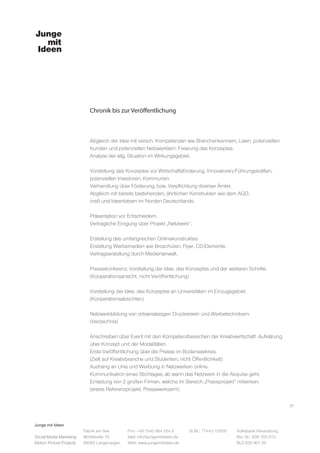 Junge mit Ideen
Social Media Marketing
Motion Picture Projects
Fon: +49 7543 964 254 0
Mail: info@jungemitideen.de
Web: www.jungemitideen.de
St.Nr.: 77441/12505 Volksbank Ravensburg
Kto. Nr.: 636 763 013
BLZ 630 901 00
Fabrik am See
Mühlstraße 10
88085 Langenargen
Chronik bis zur Veröffentlichung
31
Abgleich der Idee mit versch. Kompetenzen wie Branchenkennern, Laien, potenziellen
Kunden und potenziellen Netzwerklern. Fixierung des Konzeptes.
Analyse der allg. Situation im Wirkungsgebiet.
Vorstellung des Konzeptes vor Wirtschaftsförderung, Innovatoren/Führungskräften,
potenziellen Investoren, Kommunen.
Verhandlung über Förderung, bzw. Verpflichtung diverser Ämter.
Abgleich mit bereits bestehenden, ähnlichen Konstrukten wie dem AGD,
cre8 und Ideenlotsen im Norden Deutschlands.
Präsentation vor Entscheidern.
Vertragliche Einigung über Projekt „Netzwerk“.
Erstellung des umfangreichen Onlinekonstruktes.
Erstellung Werbemedien wie Broschüren, Flyer, CD-Elemente.
Vertragserstellung durch Medienanwalt.
Pressekonferenz, Vorstellung der Idee, des Konzeptes und der weiteren Schritte.
(Kooperationsansicht, nicht Veröffentlichung)
Vorstellung der Idee, des Konzeptes an Universitäten im Einzugsgebiet.
(Kooperationsabsichten)
Netzwerkbildung von ortsansässigen Druckereien und Werbetechnikern.
(Verzeichnis)
Anschreiben über Event mit den Kompetenzbereichen der Kreativwirtschaft. Aufklärung
über Konzept und der Modalitäten.
Erste Veröffentlichung über die Presse im Bodenseekreis.
(Zielt auf Kreativbranche und Studenten, nicht Öffentlichkeit)
Aushang an Unis und Werbung in Netzwerken online.
Kommunikation eines Stichtages, ab wann das Netzwerk in die Akquise geht.
Einladung von 2 großen Firmen, welche im Bereich „Praxisprojekt“ mitwirken.
(erstes Referenzprojekt; Pressewirksam!)
 