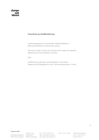Junge mit Ideen
Social Media Marketing
Motion Picture Projects
Fon: +49 7543 964 254 0
Mail: info@jungemitideen.de
Web: www.jungemitideen.de
St.Nr.: 77441/12505 Volksbank Ravensburg
Kto. Nr.: 636 763 013
BLZ 630 901 00
Fabrik am See
Mühlstraße 10
88085 Langenargen
Chronik bis zur Veröffentlichung
32
Vorstellungsgespräche mit potenziellen Netzwerkmitgliedern.
Bildung des Netzwerks, Strukturierung, Aufbau.
Planung der ersten 3 Events, plus Akquise auf ein halbes Jahr gesehen.
Bewerbung der Events öffentlich und intern.
Start
Veröffentlichung der Idee und des Netzwerks in der Presse.
Kaltakquise des Managements durch Terminvereinbarungen in Firmen.
 