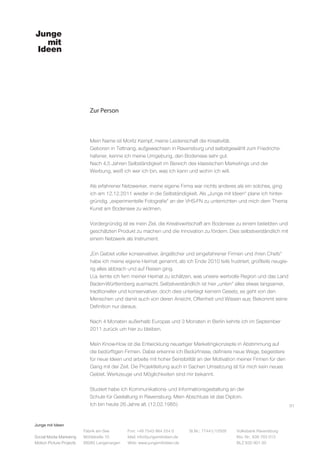 Junge mit Ideen
Social Media Marketing
Motion Picture Projects
Fon: +49 7543 964 254 0
Mail: info@jungemitideen.de
Web: www.jungemitideen.de
St.Nr.: 77441/12505 Volksbank Ravensburg
Kto. Nr.: 636 763 013
BLZ 630 901 00
Fabrik am See
Mühlstraße 10
88085 Langenargen
Zur Person
01
Mein Name ist Moritz Kempf, meine Leidenschaft die Kreativität.
Geboren in Tettnang, aufgewachsen in Ravensburg und selbstgewählt zum Friedrichs-
hafener, kenne ich meine Umgebung, den Bodensee sehr gut.
Nach 4,5 Jahren Selbständigkeit im Bereich des klassischen Marketings und der
Werbung, weiß ich wer ich bin, was ich kann und wohin ich will.
Als erfahrener Netzwerker, meine eigene Firma war nichts anderes als ein solches, ging
ich am 12.12.2011 wieder in die Selbständigkeit. Als „Junge mit Ideen“ plane ich hinter-
gründig, „experimentelle Fotografie“ an der VHS-FN zu unterrichten und mich dem Thema
Kunst am Bodensee zu widmen.
Vordergründig ist es mein Ziel, die Kreativwirtschaft am Bodensee zu einem beliebten und
geschätzten Produkt zu machen und die Innovation zu fördern. Dies selbstverständlich mit
einem Netzwerk als Instrument.
„Ein Gebiet voller konservativer, ängstlicher und eingefahrener Firmen und ihren Chefs“
habe ich meine eigene Heimat genannt, als ich Ende 2010 teils frustriert, großteils neugie-
rig alles abbrach und auf Reisen ging.
U.a. lernte ich fern meiner Heimat zu schätzen, was unsere wertvolle Region und das Land
Baden-Württemberg ausmacht. Selbstverständlich ist hier „unten“ alles etwas langsamer,
traditioneller und konservativer, doch dies unterliegt keinem Gesetz, es geht von den
Menschen und damit auch von deren Ansicht, Offenheit und Wissen aus; Bekommt seine
Definition nur daraus.
Nach 4 Monaten außerhalb Europas und 3 Monaten in Berlin kehrte ich im September
2011 zurück um hier zu bleiben.
Mein Know-How ist die Entwicklung neuartiger Marketingkonzepte in Abstimmung auf
die bedürftigen Firmen. Dabei erkenne ich Bedürfnisse, definiere neue Wege, begeistere
für neue Ideen und arbeite mit hoher Sensibilität an der Motivation meiner Firmen für den
Gang mit der Zeit. Die Projektleitung auch in Sachen Umsetzung ist für mich kein neues
Gebiet. Werkzeuge und Möglichkeiten sind mir bekannt.
Studiert habe ich Kommunikations- und Informationsgestaltung an der
Schule für Gestaltung in Ravensburg. Mein Abschluss ist das Diplom.
Ich bin heute 26 Jahre alt. (12.02.1985)
 