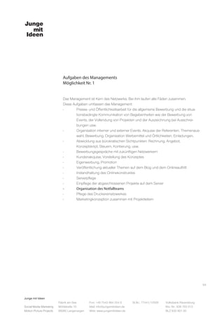 Junge mit Ideen
Social Media Marketing
Motion Picture Projects
Fon: +49 7543 964 254 0
Mail: info@jungemitideen.de
Web: www.jungemitideen.de
St.Nr.: 77441/12505 Volksbank Ravensburg
Kto. Nr.: 636 763 013
BLZ 630 901 00
Fabrik am See
Mühlstraße 10
88085 Langenargen
Aufgaben des Managements
Möglichkeit Nr. 1
04
Das Management ist Kern des Netzwerks. Bei ihm laufen alle Fäden zusammen.
Diese Aufgaben umfassen das Management:
- 	 Presse- und Öffentlichkeitsarbeit für die allgemeine Bewerbung und die situa-
	 tionsbedingte Kommunikation von Begebenheiten wie der Bewerbung von
	 Events, der Vollendung von Projekten und der Auszeichnung bei Ausschrei-
	 bungen usw.
-	 Organisation interner und externer Events. Akquise der Referenten, Themenaus-
	 wahl, Bewerbung, Organisation Werbemittel und Örtlichkeiten, Einladungen.
-	 Abwicklung aus bürokratischen Sichtpunkten: Rechnung, Angebot,
	 Konzeptskript, Steuern, Kontierung, usw.
-	 Bewerbungsgespräche mit zukünftigen Netzwerkern
-	 Kundenakquise, Vorstellung des Konzeptes
-	 Eigenwerbung, Promotion
-	 Veröffentlichung aktueller Themen auf dem Blog und dem Onlineauftritt
-	 Instandhaltung des Onlinekonstruktes
-	Serverpflege
-	 Einpflege der abgeschlossenen Projekte auf dem Server
-	 Organisation des Notfallteams
-	 Pflege des Druckereinetzwerkes
-	 Marketingkonzeption zusammen mit Projektleitern
 