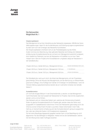 Junge mit Ideen
Social Media Marketing
Motion Picture Projects
Fon: +49 7543 964 254 0
Mail: info@jungemitideen.de
Web: www.jungemitideen.de
St.Nr.: 77441/12505 Volksbank Ravensburg
Kto. Nr.: 636 763 013
BLZ 630 901 00
Fabrik am See
Mühlstraße 10
88085 Langenargen
Die Netzwerkler
Möglichkeit Nr. 1
05
Vergütungsklassen
Das Management ist auf die Unterstützung des Netzwerks angewiesen. Mithilfe bei Veran-
staltungsplanungen, Ideen für die Kundenakquise und Einbringung eigens angeworbener
Kunden kann sich der Einsteiger des Netzwerks hocharbeiten.
Die Vergütungsklassen orientieren sich an der Preiskatalogisierung des AGDs.
Zudem sind sie eine Absicherung. Zwar gibt jeder Bewerber als Einstieg eine Selbstein-
schätzung des Kompetenzbereiches ab und wird vom Management persönlich analysiert,
doch besteht ein Restrisiko, da man die Netzwerker im Endeffekt nur an ihren Taten
messen kann. Wird ein Projekt ohne Komplikationen umgesetzt, steigt der Netzwerker in
der Gehaltsstruktur.
Die Gehaltsstruktur wird auch durch die Arbeit des Managements und der Projektleiter
gerechtfertigt. Ohne die Akquise des Managements und der Bemühung um Bekanntheits-
grad keine Aufträge, ohne Aufträge kein Gehalt. Ein Einsteiger mit Gehaltsklasse 1 wird mit
höherem Betreuungsaufwand betreut werden als ein routinierter Umsetzer der Gehalts-
klasse 3.
Auswahlprozedur
Um nicht als einziges Medium in der Entscheiderrolle zu stecken, ist das Management
nicht Entscheider über die Auswahl der Netzwerkler für Projekte. Dies könnte angefochten
werden und zu Unmut führen.
Das Netzwerk wird ein rotierendes System sein, welches als Onlinekonstrukt besteht.
Sofern es gleiche Kompetenzbereiche für Projekte gibt, werden diese der Reihe nach
ausgewählt. Im Gestalterbereich bekommen immer drei Netzwerkler gleichzeitig durch die
Chance je einen Entwurf beim Kunden zu punkten. Dieser entscheidet in dem Falle.
Geht es um die technische Umsetzung wird der Kompetenzbereich genauer ausgeschrie-
ben oder das rotierende System mit Einzelpersonen angewandt.
Da hier keine Beauftragungsgarantie gegeben werden kann, ist die Beauftragung nicht
allgemeiner Teil des Beitrages für Mitglieder. Hierbei sind es die Gehaltsklassen, welche
die Vermittlung eines realen Auftrages bezahlen.
 