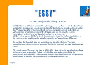   –  E lectrical  S ystem for  S ailing  Y achts  –  stellt Eckdaten und  Vorteile eines solchen, konsequent und umfassend auf den Einsatz von elektrischen Komponenten ausgelegten Systems für Bordnetz und Antrieb auf Segelyachten dar. Voraussetzung für eine entscheidende Verbesserung des Komforts an Bord ist das Vorhandensein eines leistungsstarken Bordnetzes, was nun mit aktueller Technik kostengünstig und mit hoher Verfügbarkeit realisierbar geworden ist. „ ESSY“ - klingt fast wie „EASY“ und soll dies auch sein, einfach im Aufbau, komfortabel in der Nutzung, unter Beachtung aller aktuellen gesetzlichen Vorschriften und Normen.  Ein „rundum Sorglospaket“ also, um sich nicht mehr als nötig mit dieser Thematik beschäftigen zu müssen, weiterhin genügend Zeit für des eigentlich wichtige, das Segeln, zu haben.  Die Umsetzung auf Segelyachten von ca. 35 bis 50 ft Länge ist mit der aktuell auf dem Markt vorhandenen und ausgereiften Technik  möglich. Der entsprechend der Größe der Segelyachten unterschiedlich Leistungsbedarf ist durch die Skalierbarkeit der Komponenten kostengünstig anpassbar, da viele Gleichteile eingesetzt werden können.  &quot; E S S Y &quot; 