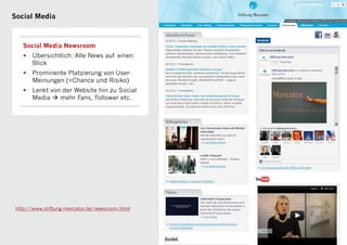 Social Media



    Social Media Newsroom
    •   Übersichtlich: Alle News auf einen
        Blick
    •   Prominente Platzierung von User-
        Meinungen (=Chance und Risiko)
    •   Lenkt von der Website hin zu Social
        Media  mehr Fans, Follower etc.




 http://www.stiftung-mercator.de/newsroom.html



                                                 12
 