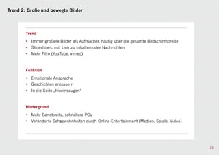 Trend 2: Große und bewegte Bilder




        Trend

        • Immer größere Bilder als Aufmacher, häufig über die gesamte Bildschirmbreite
        • Slideshows, mit Link zu Inhalten oder Nachrichten
        • Mehr Film (YouTube, vimeo)



        Funktion

        • Emotionale Ansprache
        • Geschichten anteasern
        • In die Seite „hineinsaugen“



        Hintergrund

        • Mehr Bandbreite, schnellere PCs
        • Veränderte Sehgewohnheiten durch Online-Entertainment (Medien, Spiele, Video)




                                                                                          15
 