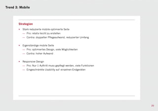 Trend 3: Mobile




        Strategien
        •   Stark reduzierte mobile-optimierte Seite
            — Pro: relativ leicht zu erstellen
            — Contra: doppelter Pflegeaufwand, reduzierter Umfang


        •   Eigenständige mobile Seite
            — Pro: optimiertes Design, viele Möglichkeiten
            — Contra: hoher Aufwand


        •   Responsive Design
            — Pro: Nur 1 Auftritt muss gepflegt werden, viele Funktionen
            — Eingeschränkte Usability auf einzelnen Endgeräten




                                                                           20
 