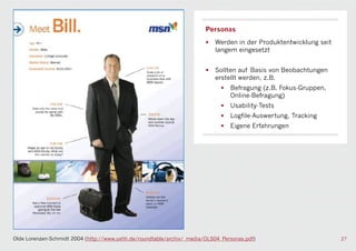 Personas
                                                                        •   Werden in der Produktentwicklung seit
                                                                            langem eingesetzt


                                                                        •   Sollten auf Basis von Beobachtungen
                                                                            erstellt werden, z.B.
                                                                              •   Befragung (z.B. Fokus-Gruppen,
                                                                                  Online-Befragung)
                                                                              •   Usability-Tests
                                                                              •   Logfile-Auswertung, Tracking
                                                                              •   Eigene Erfahrungen




Olde Lorenzen-Schmidt 2004 (http://www.uxhh.de/roundtable/archiv/_media/OLS04_Personas.pdf)                         27
 