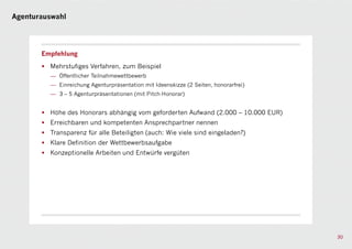 Agenturauswahl




       Empfehlung

       • Mehrstufiges Verfahren, zum Beispiel
          — Öffentlicher Teilnahmewettbewerb
          — Einreichung Agenturpräsentation mit Ideenskizze (2 Seiten, honorarfrei)
          — 3 – 5 Agenturpräsentationen (mit Pitch-Honorar)


       • Höhe des Honorars abhängig vom geforderten Aufwand (2.000 – 10.000 EUR)
       • Erreichbaren und kompetenten Ansprechpartner nennen
       • Transparenz für alle Beteiligten (auch: Wie viele sind eingeladen?)
       • Klare Definition der Wettbewerbsaufgabe
       • Konzeptionelle Arbeiten und Entwürfe vergüten




                                                                                      30
 