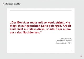 Feinkonzept: Struktur




        „Der Benutzer muss mit so wenig Arbeit wie
        möglich zur gesuchten Seite gelangen. Arbeit
        sind nicht nur Mausklicks, sondern vor allem
        auch das Nachdenken.“

                                             Jens Jacobsen,
                                         „Websitekonzeption“
                                         Addison-Wesley 2011




                                                               33
 