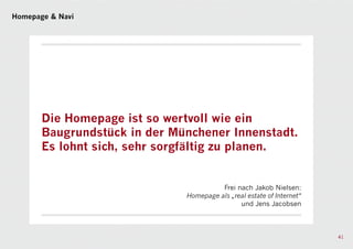 Homepage & Navi




       Die Homepage ist so wertvoll wie ein
       Baugrundstück in der Münchener Innenstadt.
       Es lohnt sich, sehr sorgfältig zu planen.


                                        Frei nach Jakob Nielsen:
                              Homepage als „real estate of Internet“
                                              und Jens Jacobsen



                                                                       41
 