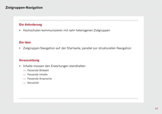 Zielgruppen-Navigation




        Die Anforderung

        • Hochschulen kommunizieren mit sehr heterogenen Zielgruppen



        Die Idee

        • Zielgruppen-Navigation auf der Startseite, parallel zur strukturellen Navigation



        Voraussetzung

        • Inhalte müssen den Erwartungen standhalten
           — Passende Bildwelt
           — Passende Inhalte
           — Passende Ansprache
           — Aktualität




                                                                                             42
 