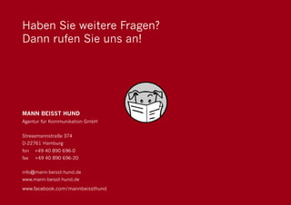 Haben Sie weitere Fragen?
Dann rufen Sie uns an!




MANN BEISST HUND
Agentur für Kommunikation GmbH


Stresemannstraße 374
D-22761 Hamburg
fon   +49 40 890 696-0
fax   +49 40 890 696-20


info@mann-beisst-hund.de
www.mann-beisst-hund.de

www.facebook.com/mannbeissthund
                                  52
 