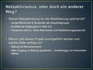 • Warum Netzaktivismus für die Mobilisierung optimal ist?
  • Junge Menschen & Studenten als Hauptzielgruppe
  • Großteil der Zielgruppe im Web 2.0
  • Facebook und Co. Hohe Reichweite und Mobilisierungspotenzial


• Warum soll dieses Projekt durchgeführt werden und
  welche Ziele verfolgt es?
  • Bildung ist Menschenrecht
  • Allen Zugang zu Bildung gewähren – Unabhängig von finanziellen
    Mitteln
 