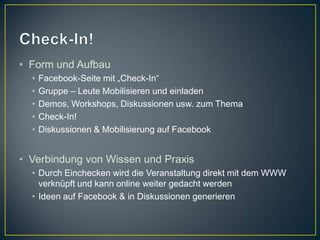 • Form und Aufbau
  •   Facebook-Seite mit „Check-In“
  •   Gruppe – Leute Mobilisieren und einladen
  •   Demos, Workshops, Diskussionen usw. zum Thema
  •   Check-In!
  •   Diskussionen & Mobilisierung auf Facebook


• Verbindung von Wissen und Praxis
  • Durch Einchecken wird die Veranstaltung direkt mit dem WWW
    verknüpft und kann online weiter gedacht werden
  • Ideen auf Facebook & in Diskussionen generieren
 