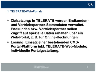 1. TELERATE-Web-PortaleZielsetzung: In TELERATE werden Endkunden- und Vertriebspartner-Stammdaten verwaltet. Endkunden bzw. Vertriebspartner sollen Zugriff auf spezielle Daten erhalten über ein Web-Portal, z. B. für Online-RechnungenLösung: Einsatz einer bestehenden CMS-Portal-Plattform inkl. TELERATE-Web-Module; individuelle Portalgestaltung.KONZEPTUM GmbH3