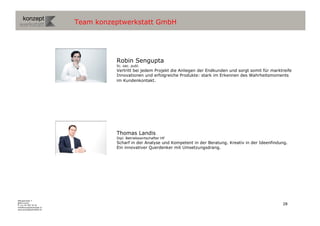 Team konzeptwerkstatt GmbH




                                     Robin Sengupta
                                     lic. oec. publ.
                                     Vertritt bei jedem Projekt die Anliegen der Endkunden und sorgt somit für marktreife
                                     Innovationen und erfolgreiche Produkte: stark im Erkennen des Wahrheitsmoments
                                     im Kundenkontakt.




                                     Thomas Landis
                                     Dipl. Betriebswirtschafter HF
                                     Scharf in der Analyse und Kompetent in der Beratung. Kreativ in der Ideenfindung.
                                     Ein innovativer Querdenker mit Umsetzungsdrang.




Wengistrasse 7
8004 Zürich
T +41 44 585 39 20                                                                                                  28
info@konzeptwerkstatt.ch
www.konzeptwerkstatt.ch
 