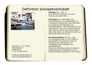 Definition konzeptwerkstatt
                           Konzept, das; -[e]s, -e
                           Ein Konzept ein Entwurf, eine erste
                           Fassung, ein grober Plan.

                           Werkstatt, Plur. Werkstätte, die;
                           Eine Werkstatt ist eine Arbeitsstätte mit
                           vorhandenen Werkzeugen oder Maschinen
                           zur Fertigung oder Reparatur von
                           Produktionsgütern. Eine Werkstatt kann im
                           übertragenen Sinne eine Zusammenkunft
                           oder eine Lerneinheit sein. Dieser Begriff
                           betont das Lösen von Problemen oder auch
                           das direkte Üben am Thema.

                           konzeptwerkstatt, kein Plur., die;
                           Die konzeptwerkstatt ist eine moderne
                           Arbeitsstätte mit bewährten Tools zur
                           Fertigung oder Auffrischung von
                           kundengerechten Produkten und
konzeptwerkstatt GmbH      Dienstleistungen.
Wengistrasse 7             Output der konzeptwerkstatt ist stets ein
8004 Zürich                handgemachtes, einzigartiges und am
T +41 44 585 39 20         Markt getestetes Konzept für mehr Erfolg.

info@konzeptwerkstatt.ch
www.konzeptwerkstatt.ch
                                                                        8	

 