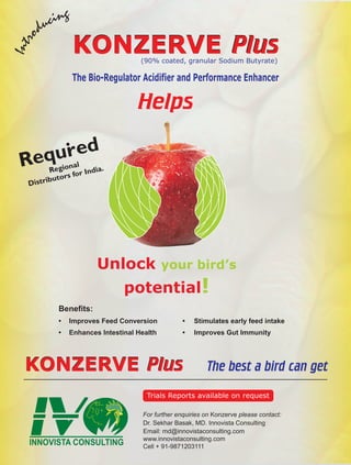 KONZERVE Plus       (90% coated, granular Sodium Butyrate)

            The Bio-Regulator Acidifier and Performance Enhancer

                                Helps

R  ured
 eq i      nal
      Regio or India.
        tors f
Distribu




        Benefits:
        •   Improves Feed Conversion           •   Stimulates early feed intake
        •   Enhances Intestinal Health         •   Improves Gut Immunity




KONZERVE Plus                                          The best a bird can get


                                 For further enquiries on Konzerve please contact:

                                 Email: md@innovistaconsulting.com
                                 www.innovistaconsulting.com
 