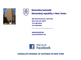  
              Slovenskej  republiky  v  New  Yorku    

               801  Second  Avenue,  12th  Floor  
               New  York,  NY  10017  
               212-­286-­8434  
               212-­286-­8465  
               ________________________  
                 
               www.mzv.sk/nyc    
               cg.newyork@mzv.sk  
                 




CONSULATE  GENERAL  OF  SLOVAKIA  IN  NEW  YORK  
 