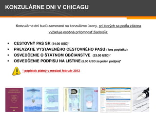 Konzul rne dni bud zameran na konzul rne kony, pri ktorých sa podľa z kona
                             vyžaduje osobn pr tomnosť žiadateľa:


                     PAS SR (54.00 USD)*
         PREVZATIE                                      PASU    ( bez poplatku)
                        O                              (23.00 USD)*
                        PODPISU NA LISTINE (5.00 USD za jeden podpis)*

            * poplatok platn v mesiaci     2012




Page 4
 