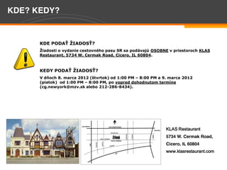 KDE? KEDY?


                                          
                                                                 OSOBNE  v  priestoroch  KLAS  
         Restaurant,  5734  W.  Cermak  Road,  Cicero,  IL  60804.    

           
         KEDY                                  
                                               )  od  1:00  PM     8:00  PM  a  9.  marca  2012  
         (piatok)    od  1:00  PM     8:00  PM,  po                                      
         (cg.newyork@mzv.sk  alebo  212-­286-­8434).  
           




                                                                                 KLAS Restaurant
                                                                                 5734 W. Cermak Road,
                                                                                 Cicero, IL 60804
                                                                                 www.klasrestaurant.com

Page 8
 