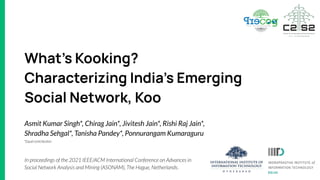 What’s Kooking?
Characterizing India’s Emerging
Social Network, Koo
Asmit Kumar Singh*, Chirag Jain*, Jivitesh Jain*, Rishi Raj Jain*,
Shradha Sehgal*, Tanisha Pandey*, Ponnurangam Kumaraguru
In proceedings of the 2021 IEEE/ACM International Conference on Advances in
Social Network Analysis and Mining (ASONAM), The Hague, Netherlands.
*Equal contribution
 