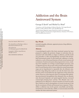 ANRV331-PS59-02 ARI 1 December 2007 15:57
Addiction and the Brain
Antireward System
George F. Koob1
and Michel Le Moal2
1
Committee on the Neurobiology of Addictive Disorders, The Scripps Research
Institute, La Jolla, California 92037; email: gkoob@scripps.edu
2
Institut Franc¸ois Magendie, Institut National de la Sant´e et de la Recherche
M´edicale, Unit´e 862, Universit´e Victor Segalen Bordeaux 2, Bordeaux 33076, France;
email: lemoal@bordeaux.inserm.fr
Annu. Rev. Psychol. 2008. 59:29–53
The Annual Review of Psychology is online at
http://psych.annualreviews.org
This article’s doi:
10.1146/annurev.psych.59.103006.093548
Copyright c 2008 by Annual Reviews.
All rights reserved
0066-4308/08/0203-0029$20.00
Key Words
extended amygdala, allostasis, opponent process, drug addiction,
neuroadaptation
Abstract
A neurobiological model of the brain emotional systems has been
proposed to explain the persistent changes in motivation that are
associated with vulnerability to relapse in addiction, and this model
may generalize to other psychopathology associated with dysregu-
lated motivational systems. In this framework, addiction is concep-
tualized as a cycle of decreased function of brain reward systems and
recruitment of antireward systems that progressively worsen, result-
ing in the compulsive use of drugs. Counteradaptive processes, such
as opponent process, that are part of the normal homeostatic limita-
tion of reward function fail to return within the normal homeostatic
range and are hypothesized to repeatedly drive the allostatic state.
Excessive drug taking thus results in not only the short-term ame-
lioration of the reward deﬁcit but also suppression of the antireward
system. However, in the long term, there is worsening of the underly-
ing neurochemical dysregulations that ultimately form an allostatic
state (decreased dopamine and opioid peptide function, increased
corticotropin-releasing factor activity). This allostatic state is hy-
pothesized to be reﬂected in a chronic deviation of reward set point
that is fueled not only by dysregulation of reward circuits per se but
also by recruitment of brain and hormonal stress responses. Vulner-
ability to addiction may involve genetic comorbidity and develop-
mental factors at the molecular, cellular, or neurocircuitry levels that
sensitize the brain antireward systems.
29
Annu.Rev.Psychol.2008.59:29-53.Downloadedfromarjournals.annualreviews.org
byUniversityofCalifornia-SanDiegoon12/28/07.Forpersonaluseonly.
 