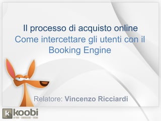 Il processo di acquisto online
Come intercettare gli utenti con il
Booking Engine
Relatore: Vincenzo Ricciardi
 