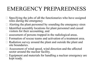 EMERGENCY PREPAREDNESS
⚝Specifying the jobs of all the functionaries who have assigned
roles during the emergency
⚝Alerting the plant personnel by sounding the emergency siren
⚝Identified assembly locations for plant personnel and casual
visitors for their accounting, and
⚝assessment of persons trapped in the radiological areas.
⚝Formation of rescue teams and activation of a treatment area.
⚝Radiation survey around the plant and outside the plant and
site boundaries.
⚝Assessment of wind speed, wind direction and the affected
sector around the nuclear facility.
⚝Equipment and materials for handling a nuclear emergency are
kept ready.
 