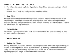 EFFECTS OF A NUCLEAR EXPLOSION
⚝ The effects of a nuclear explosion depend upon the yield and type weapon, height of burst,
location
⚝ of burst, time of burst and wind conditions at various heights.
⚝ Blast Effect
A sudden burst of a large amount of energy causes very high temperature and pressure in the
surrounding air, resulting in extremely hot and compressed gases. This is accompanied by a
hurricane type, very strong wind, causing further damage, including picking up people or vehicles
and hurling them into any other object.
⚝ Thermal Effect
The extreme high temperature of the air. It results in a firestorm due to the availability of more
and more combustible materials.
⚝ Nuclear Radiations
⚝ Radioactive Fallout
Finally, the residual radioactive substance which might be either in the form of gases or may get
attached to the dust particles, sucked up from the earth by the rising fire ball will come down
slowly and will contaminate a very large area-up to several tens or hundreds of kilometers—
depending upon yield, height of burst and weather conditions.
 