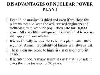DISADVANTAGES OF NUCLEAR POWER
PLANT
⚝Even if the uranium is dried and even if we close the
plant we need to keep the well trained engineers and
technologies to keep the population safe for 10,000
years. All risks like earthquakes, tsunamis and terrorism
still apply to these wastes .
⚝It is technically impossible to build a plant with 100%
security. A small probability of failure will always last.
⚝These areas are prone to high risk in case of terrorist
attack.
⚝If accident occurs many scientist say that it is unsafe to
enter the area for another 20 years.
 