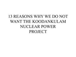 13 REASONS WHY WE DO NOT
WANT THE KOODANKULAM
NUCLEAR POWER
PROJECT
 