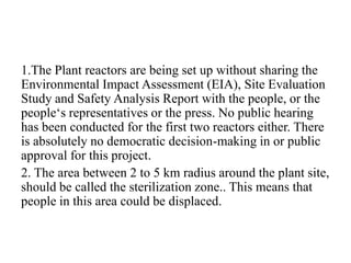 1.The Plant reactors are being set up without sharing the
Environmental Impact Assessment (EIA), Site Evaluation
Study and Safety Analysis Report with the people, or the
people‘s representatives or the press. No public hearing
has been conducted for the first two reactors either. There
is absolutely no democratic decision-making in or public
approval for this project.
2. The area between 2 to 5 km radius around the plant site,
should be called the sterilization zone.. This means that
people in this area could be displaced.
 