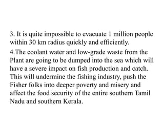 3. It is quite impossible to evacuate 1 million people
within 30 km radius quickly and efficiently.
4.The coolant water and low-grade waste from the
Plant are going to be dumped into the sea which will
have a severe impact on fish production and catch.
This will undermine the fishing industry, push the
Fisher folks into deeper poverty and misery and
affect the food security of the entire southern Tamil
Nadu and southern Kerala.
 