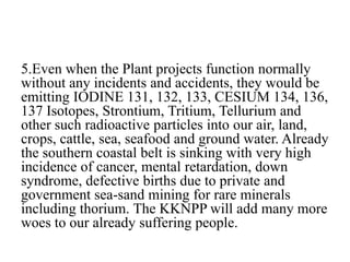 5.Even when the Plant projects function normally
without any incidents and accidents, they would be
emitting IODINE 131, 132, 133, CESIUM 134, 136,
137 Isotopes, Strontium, Tritium, Tellurium and
other such radioactive particles into our air, land,
crops, cattle, sea, seafood and ground water. Already
the southern coastal belt is sinking with very high
incidence of cancer, mental retardation, down
syndrome, defective births due to private and
government sea-sand mining for rare minerals
including thorium. The KKNPP will add many more
woes to our already suffering people.
 