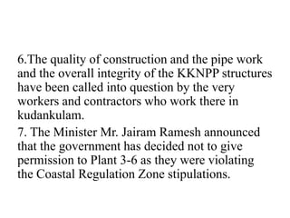 6.The quality of construction and the pipe work
and the overall integrity of the KKNPP structures
have been called into question by the very
workers and contractors who work there in
kudankulam.
7. The Minister Mr. Jairam Ramesh announced
that the government has decided not to give
permission to Plant 3-6 as they were violating
the Coastal Regulation Zone stipulations.
 