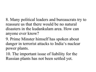 8. Many political leaders and bureaucrats try to
reassure us that there would be no natural
disasters in the kudankulam area. How can
anyone ever know?
9. Prime Minster himself has spoken about
danger in terrorist attacks to India‘s nuclear
power plants.
10. The important issue of liability for the
Russian plants has not been settled yet.
 